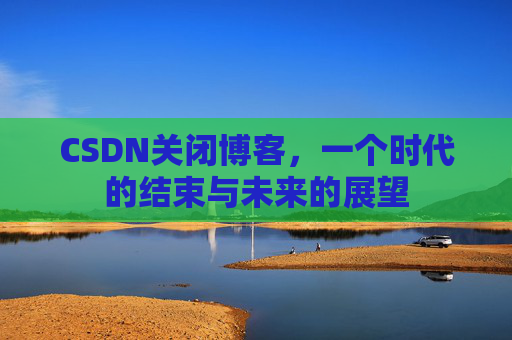 CSDN关闭博客，一个时代的结束与未来的展望